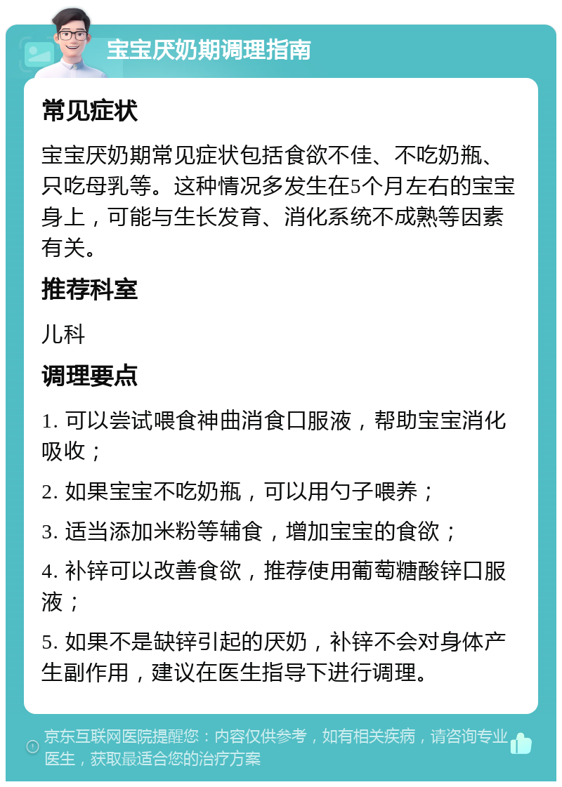 宝宝厌奶期调理指南 常见症状 宝宝厌奶期常见症状包括食欲不佳、不吃奶瓶、只吃母乳等。这种情况多发生在5个月左右的宝宝身上，可能与生长发育、消化系统不成熟等因素有关。 推荐科室 儿科 调理要点 1. 可以尝试喂食神曲消食口服液，帮助宝宝消化吸收； 2. 如果宝宝不吃奶瓶，可以用勺子喂养； 3. 适当添加米粉等辅食，增加宝宝的食欲； 4. 补锌可以改善食欲，推荐使用葡萄糖酸锌口服液； 5. 如果不是缺锌引起的厌奶，补锌不会对身体产生副作用，建议在医生指导下进行调理。