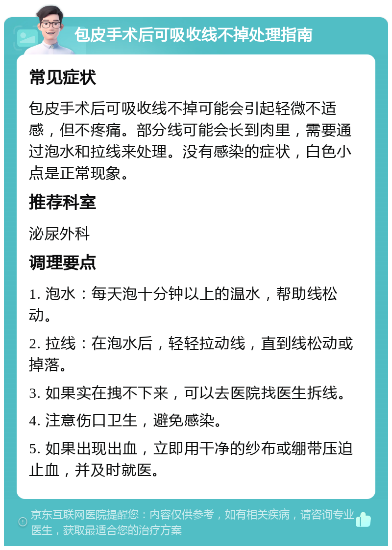 包皮手术后可吸收线不掉处理指南 常见症状 包皮手术后可吸收线不掉可能会引起轻微不适感，但不疼痛。部分线可能会长到肉里，需要通过泡水和拉线来处理。没有感染的症状，白色小点是正常现象。 推荐科室 泌尿外科 调理要点 1. 泡水：每天泡十分钟以上的温水，帮助线松动。 2. 拉线：在泡水后，轻轻拉动线，直到线松动或掉落。 3. 如果实在拽不下来，可以去医院找医生拆线。 4. 注意伤口卫生，避免感染。 5. 如果出现出血，立即用干净的纱布或绷带压迫止血，并及时就医。