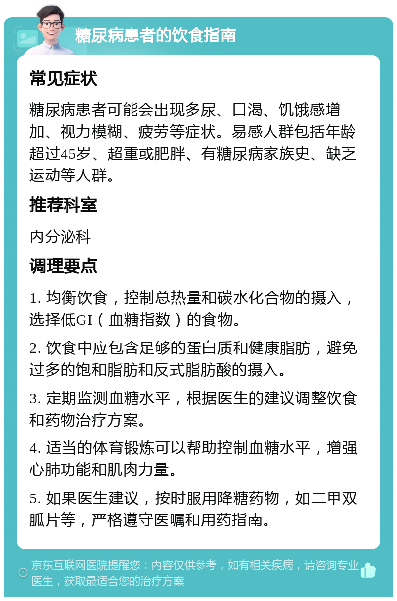 糖尿病患者的饮食指南 常见症状 糖尿病患者可能会出现多尿、口渴、饥饿感增加、视力模糊、疲劳等症状。易感人群包括年龄超过45岁、超重或肥胖、有糖尿病家族史、缺乏运动等人群。 推荐科室 内分泌科 调理要点 1. 均衡饮食，控制总热量和碳水化合物的摄入，选择低GI（血糖指数）的食物。 2. 饮食中应包含足够的蛋白质和健康脂肪，避免过多的饱和脂肪和反式脂肪酸的摄入。 3. 定期监测血糖水平，根据医生的建议调整饮食和药物治疗方案。 4. 适当的体育锻炼可以帮助控制血糖水平，增强心肺功能和肌肉力量。 5. 如果医生建议，按时服用降糖药物，如二甲双胍片等，严格遵守医嘱和用药指南。