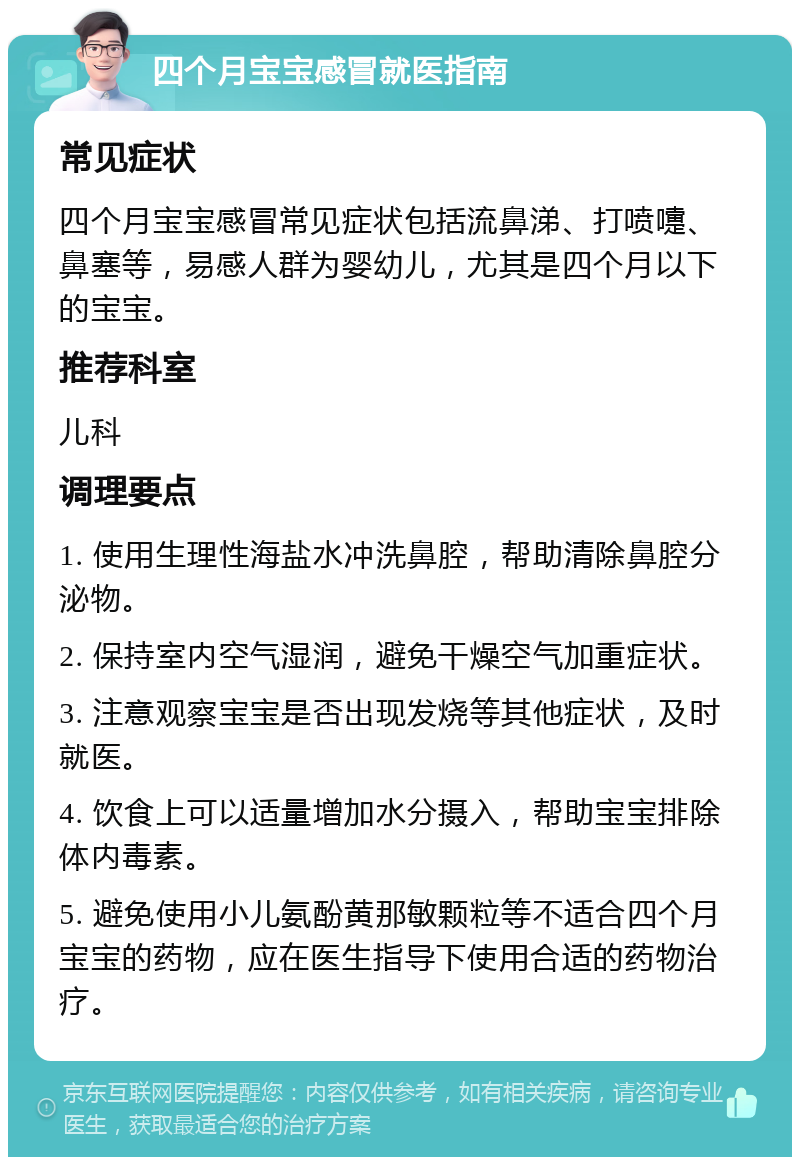 四个月宝宝感冒就医指南 常见症状 四个月宝宝感冒常见症状包括流鼻涕、打喷嚏、鼻塞等，易感人群为婴幼儿，尤其是四个月以下的宝宝。 推荐科室 儿科 调理要点 1. 使用生理性海盐水冲洗鼻腔，帮助清除鼻腔分泌物。 2. 保持室内空气湿润，避免干燥空气加重症状。 3. 注意观察宝宝是否出现发烧等其他症状，及时就医。 4. 饮食上可以适量增加水分摄入，帮助宝宝排除体内毒素。 5. 避免使用小儿氨酚黄那敏颗粒等不适合四个月宝宝的药物，应在医生指导下使用合适的药物治疗。