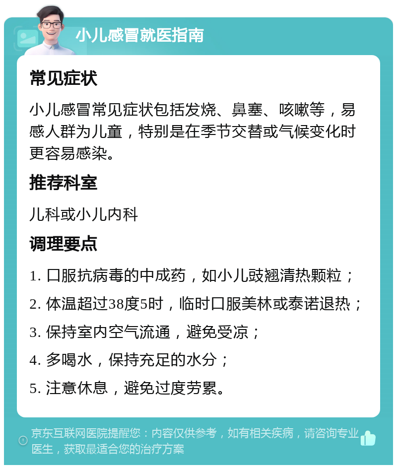 小儿感冒就医指南 常见症状 小儿感冒常见症状包括发烧、鼻塞、咳嗽等，易感人群为儿童，特别是在季节交替或气候变化时更容易感染。 推荐科室 儿科或小儿内科 调理要点 1. 口服抗病毒的中成药，如小儿豉翘清热颗粒； 2. 体温超过38度5时，临时口服美林或泰诺退热； 3. 保持室内空气流通，避免受凉； 4. 多喝水，保持充足的水分； 5. 注意休息，避免过度劳累。