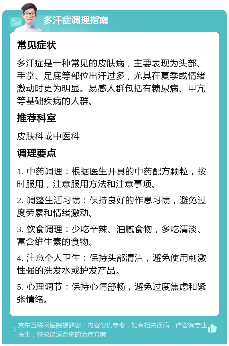 多汗症调理指南 常见症状 多汗症是一种常见的皮肤病，主要表现为头部、手掌、足底等部位出汗过多，尤其在夏季或情绪激动时更为明显。易感人群包括有糖尿病、甲亢等基础疾病的人群。 推荐科室 皮肤科或中医科 调理要点 1. 中药调理：根据医生开具的中药配方颗粒，按时服用，注意服用方法和注意事项。 2. 调整生活习惯：保持良好的作息习惯，避免过度劳累和情绪激动。 3. 饮食调理：少吃辛辣、油腻食物，多吃清淡、富含维生素的食物。 4. 注意个人卫生：保持头部清洁，避免使用刺激性强的洗发水或护发产品。 5. 心理调节：保持心情舒畅，避免过度焦虑和紧张情绪。