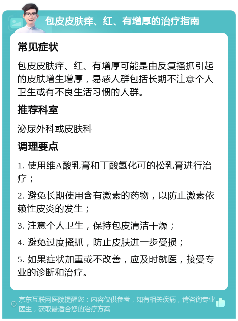 包皮皮肤痒、红、有增厚的治疗指南 常见症状 包皮皮肤痒、红、有增厚可能是由反复搔抓引起的皮肤增生增厚，易感人群包括长期不注意个人卫生或有不良生活习惯的人群。 推荐科室 泌尿外科或皮肤科 调理要点 1. 使用维A酸乳膏和丁酸氢化可的松乳膏进行治疗； 2. 避免长期使用含有激素的药物，以防止激素依赖性皮炎的发生； 3. 注意个人卫生，保持包皮清洁干燥； 4. 避免过度搔抓，防止皮肤进一步受损； 5. 如果症状加重或不改善，应及时就医，接受专业的诊断和治疗。