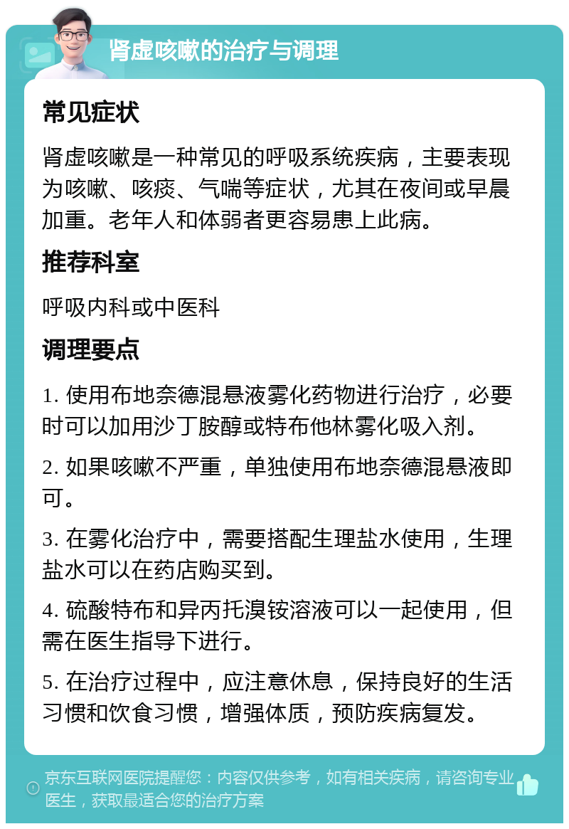 肾虚咳嗽的治疗与调理 常见症状 肾虚咳嗽是一种常见的呼吸系统疾病，主要表现为咳嗽、咳痰、气喘等症状，尤其在夜间或早晨加重。老年人和体弱者更容易患上此病。 推荐科室 呼吸内科或中医科 调理要点 1. 使用布地奈德混悬液雾化药物进行治疗，必要时可以加用沙丁胺醇或特布他林雾化吸入剂。 2. 如果咳嗽不严重，单独使用布地奈德混悬液即可。 3. 在雾化治疗中，需要搭配生理盐水使用，生理盐水可以在药店购买到。 4. 硫酸特布和异丙托溴铵溶液可以一起使用，但需在医生指导下进行。 5. 在治疗过程中，应注意休息，保持良好的生活习惯和饮食习惯，增强体质，预防疾病复发。