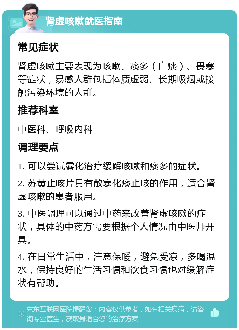 肾虚咳嗽就医指南 常见症状 肾虚咳嗽主要表现为咳嗽、痰多（白痰）、畏寒等症状，易感人群包括体质虚弱、长期吸烟或接触污染环境的人群。 推荐科室 中医科、呼吸内科 调理要点 1. 可以尝试雾化治疗缓解咳嗽和痰多的症状。 2. 苏黄止咳片具有散寒化痰止咳的作用，适合肾虚咳嗽的患者服用。 3. 中医调理可以通过中药来改善肾虚咳嗽的症状，具体的中药方需要根据个人情况由中医师开具。 4. 在日常生活中，注意保暖，避免受凉，多喝温水，保持良好的生活习惯和饮食习惯也对缓解症状有帮助。