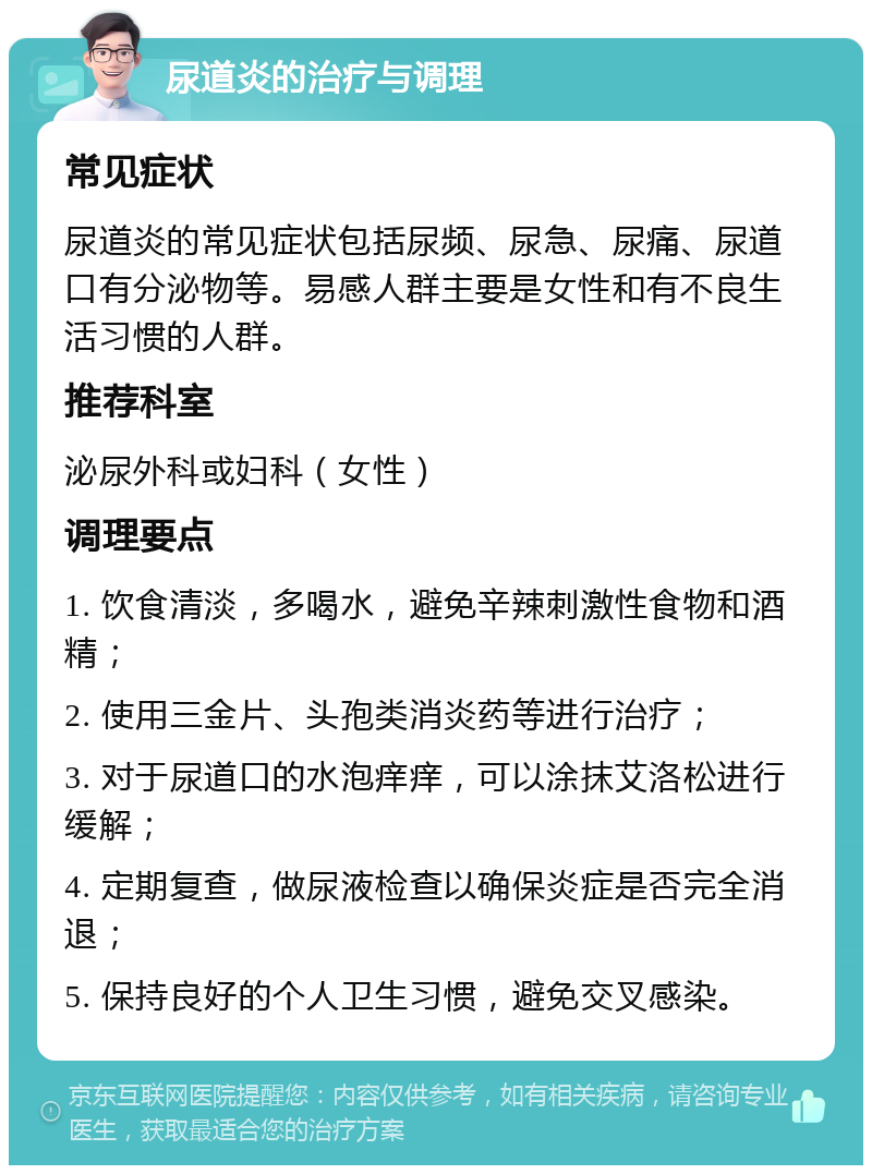 尿道炎的治疗与调理 常见症状 尿道炎的常见症状包括尿频、尿急、尿痛、尿道口有分泌物等。易感人群主要是女性和有不良生活习惯的人群。 推荐科室 泌尿外科或妇科（女性） 调理要点 1. 饮食清淡，多喝水，避免辛辣刺激性食物和酒精； 2. 使用三金片、头孢类消炎药等进行治疗； 3. 对于尿道口的水泡痒痒，可以涂抹艾洛松进行缓解； 4. 定期复查，做尿液检查以确保炎症是否完全消退； 5. 保持良好的个人卫生习惯，避免交叉感染。