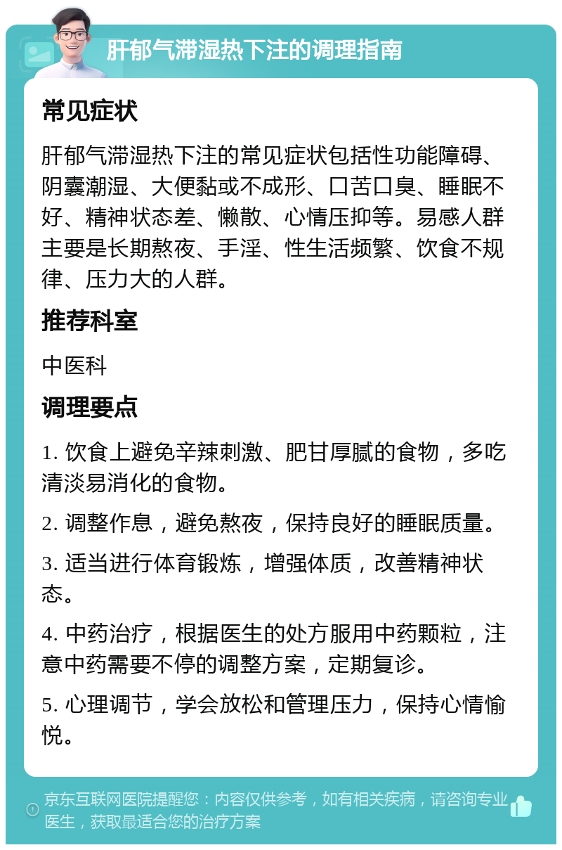 肝郁气滞湿热下注的调理指南 常见症状 肝郁气滞湿热下注的常见症状包括性功能障碍、阴囊潮湿、大便黏或不成形、口苦口臭、睡眠不好、精神状态差、懒散、心情压抑等。易感人群主要是长期熬夜、手淫、性生活频繁、饮食不规律、压力大的人群。 推荐科室 中医科 调理要点 1. 饮食上避免辛辣刺激、肥甘厚腻的食物，多吃清淡易消化的食物。 2. 调整作息，避免熬夜，保持良好的睡眠质量。 3. 适当进行体育锻炼，增强体质，改善精神状态。 4. 中药治疗，根据医生的处方服用中药颗粒，注意中药需要不停的调整方案，定期复诊。 5. 心理调节，学会放松和管理压力，保持心情愉悦。