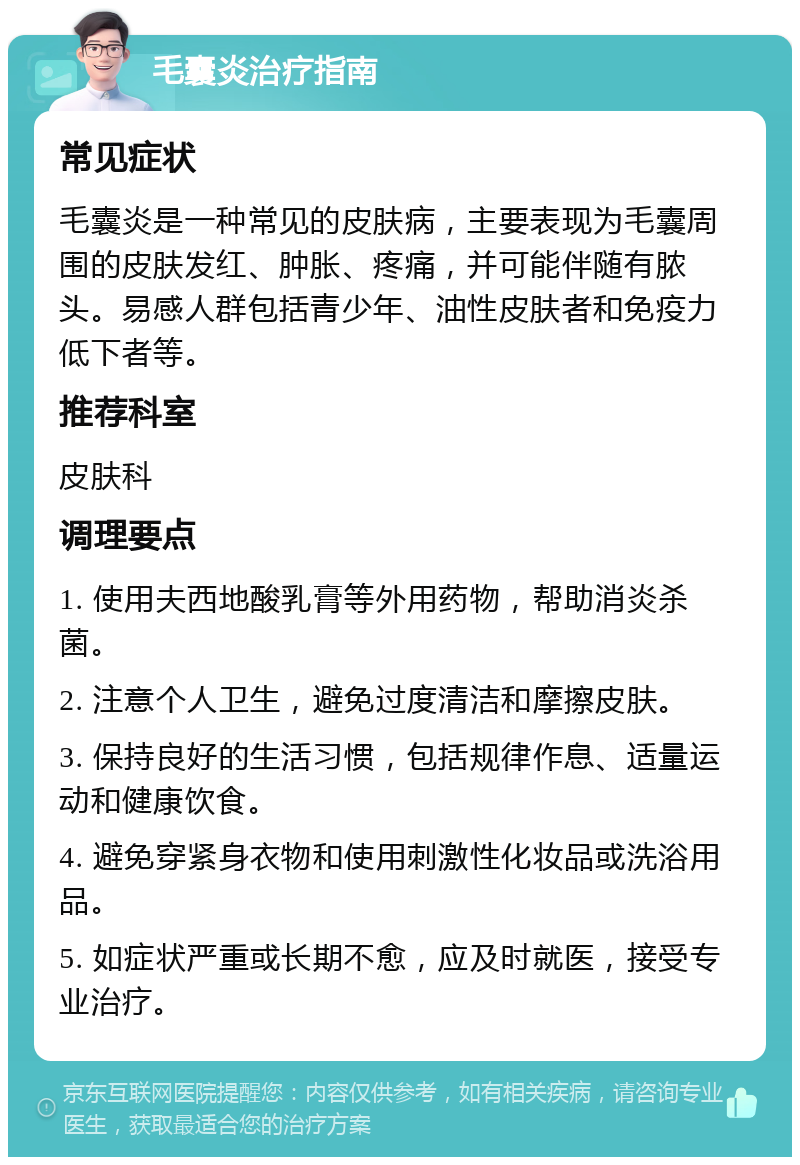 毛囊炎治疗指南 常见症状 毛囊炎是一种常见的皮肤病，主要表现为毛囊周围的皮肤发红、肿胀、疼痛，并可能伴随有脓头。易感人群包括青少年、油性皮肤者和免疫力低下者等。 推荐科室 皮肤科 调理要点 1. 使用夫西地酸乳膏等外用药物，帮助消炎杀菌。 2. 注意个人卫生，避免过度清洁和摩擦皮肤。 3. 保持良好的生活习惯，包括规律作息、适量运动和健康饮食。 4. 避免穿紧身衣物和使用刺激性化妆品或洗浴用品。 5. 如症状严重或长期不愈，应及时就医，接受专业治疗。