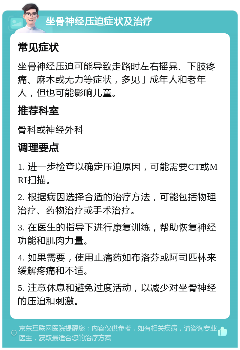 坐骨神经压迫症状及治疗 常见症状 坐骨神经压迫可能导致走路时左右摇晃、下肢疼痛、麻木或无力等症状，多见于成年人和老年人，但也可能影响儿童。 推荐科室 骨科或神经外科 调理要点 1. 进一步检查以确定压迫原因，可能需要CT或MRI扫描。 2. 根据病因选择合适的治疗方法，可能包括物理治疗、药物治疗或手术治疗。 3. 在医生的指导下进行康复训练，帮助恢复神经功能和肌肉力量。 4. 如果需要，使用止痛药如布洛芬或阿司匹林来缓解疼痛和不适。 5. 注意休息和避免过度活动，以减少对坐骨神经的压迫和刺激。