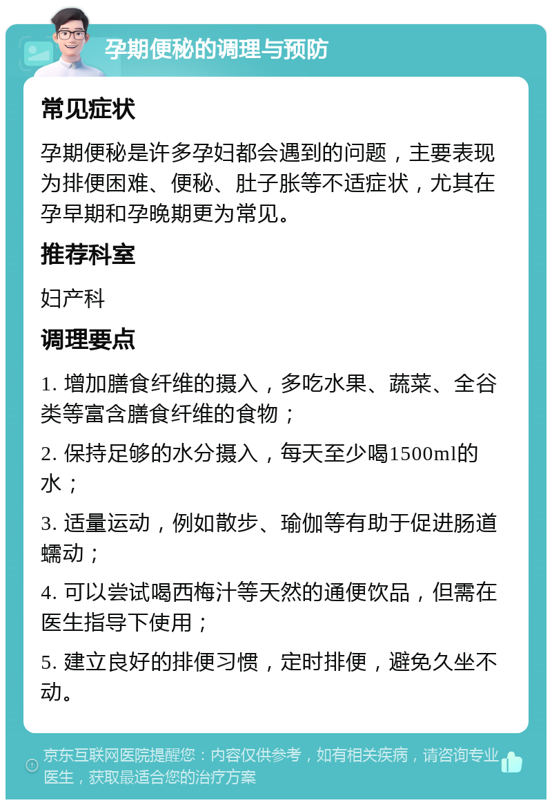 孕期便秘的调理与预防 常见症状 孕期便秘是许多孕妇都会遇到的问题，主要表现为排便困难、便秘、肚子胀等不适症状，尤其在孕早期和孕晚期更为常见。 推荐科室 妇产科 调理要点 1. 增加膳食纤维的摄入，多吃水果、蔬菜、全谷类等富含膳食纤维的食物； 2. 保持足够的水分摄入，每天至少喝1500ml的水； 3. 适量运动，例如散步、瑜伽等有助于促进肠道蠕动； 4. 可以尝试喝西梅汁等天然的通便饮品，但需在医生指导下使用； 5. 建立良好的排便习惯，定时排便，避免久坐不动。