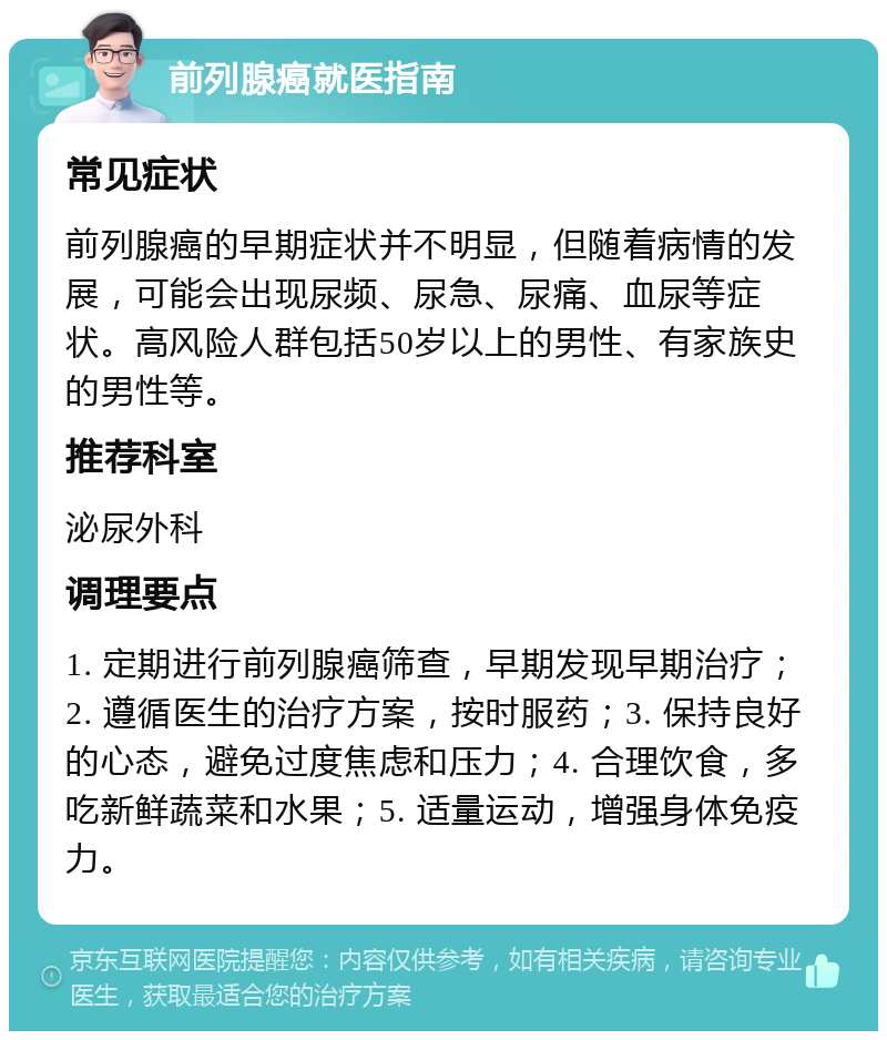 前列腺癌就医指南 常见症状 前列腺癌的早期症状并不明显，但随着病情的发展，可能会出现尿频、尿急、尿痛、血尿等症状。高风险人群包括50岁以上的男性、有家族史的男性等。 推荐科室 泌尿外科 调理要点 1. 定期进行前列腺癌筛查，早期发现早期治疗；2. 遵循医生的治疗方案，按时服药；3. 保持良好的心态，避免过度焦虑和压力；4. 合理饮食，多吃新鲜蔬菜和水果；5. 适量运动，增强身体免疫力。