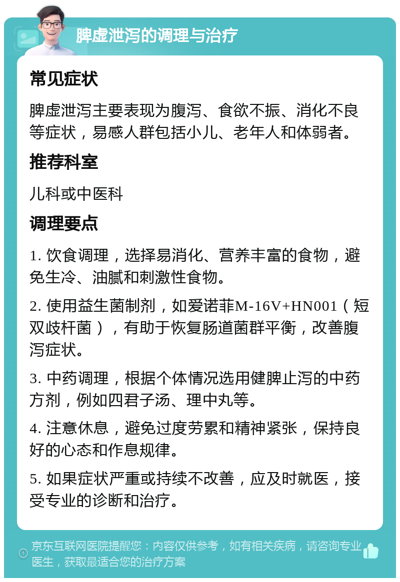 脾虚泄泻的调理与治疗 常见症状 脾虚泄泻主要表现为腹泻、食欲不振、消化不良等症状，易感人群包括小儿、老年人和体弱者。 推荐科室 儿科或中医科 调理要点 1. 饮食调理，选择易消化、营养丰富的食物，避免生冷、油腻和刺激性食物。 2. 使用益生菌制剂，如爱诺菲M-16V+HN001（短双歧杆菌），有助于恢复肠道菌群平衡，改善腹泻症状。 3. 中药调理，根据个体情况选用健脾止泻的中药方剂，例如四君子汤、理中丸等。 4. 注意休息，避免过度劳累和精神紧张，保持良好的心态和作息规律。 5. 如果症状严重或持续不改善，应及时就医，接受专业的诊断和治疗。