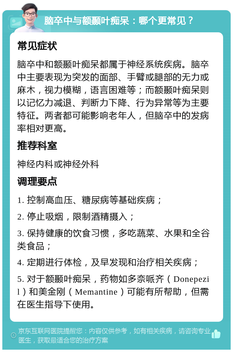 脑卒中与额颞叶痴呆：哪个更常见？ 常见症状 脑卒中和额颞叶痴呆都属于神经系统疾病。脑卒中主要表现为突发的面部、手臂或腿部的无力或麻木，视力模糊，语言困难等；而额颞叶痴呆则以记忆力减退、判断力下降、行为异常等为主要特征。两者都可能影响老年人，但脑卒中的发病率相对更高。 推荐科室 神经内科或神经外科 调理要点 1. 控制高血压、糖尿病等基础疾病； 2. 停止吸烟，限制酒精摄入； 3. 保持健康的饮食习惯，多吃蔬菜、水果和全谷类食品； 4. 定期进行体检，及早发现和治疗相关疾病； 5. 对于额颞叶痴呆，药物如多奈哌齐（Donepezil）和美金刚（Memantine）可能有所帮助，但需在医生指导下使用。