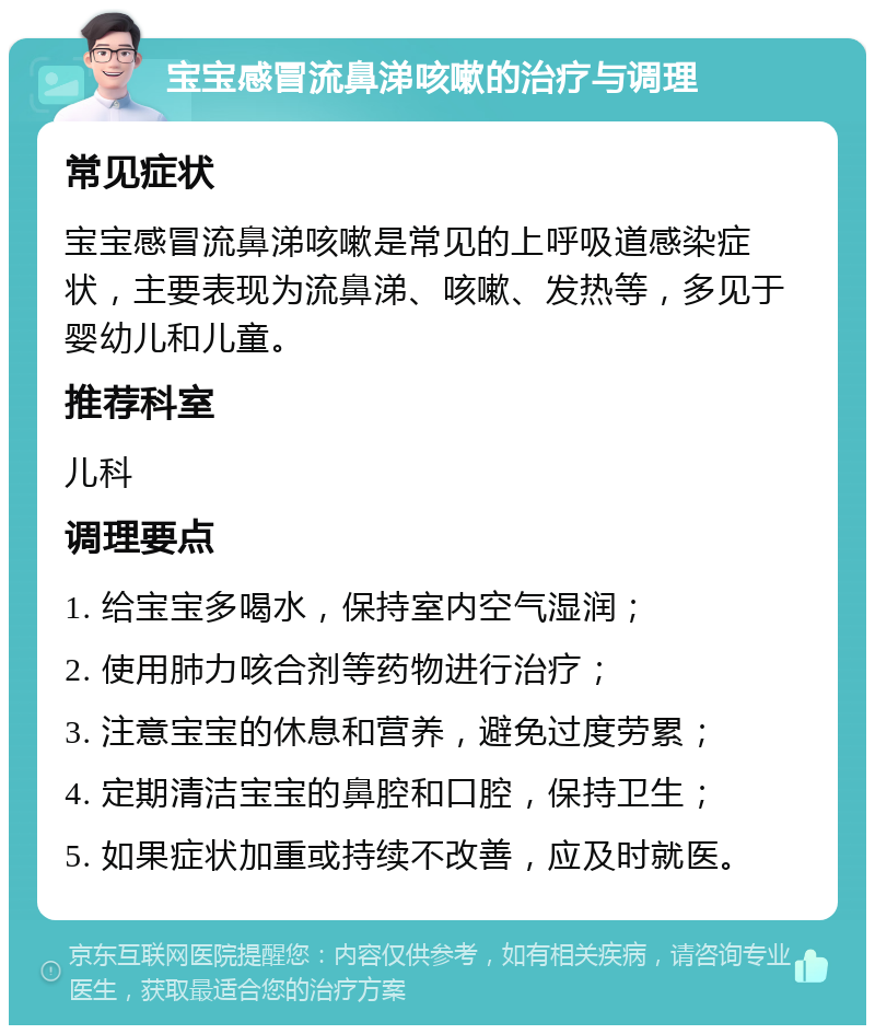 宝宝感冒流鼻涕咳嗽的治疗与调理 常见症状 宝宝感冒流鼻涕咳嗽是常见的上呼吸道感染症状，主要表现为流鼻涕、咳嗽、发热等，多见于婴幼儿和儿童。 推荐科室 儿科 调理要点 1. 给宝宝多喝水，保持室内空气湿润； 2. 使用肺力咳合剂等药物进行治疗； 3. 注意宝宝的休息和营养，避免过度劳累； 4. 定期清洁宝宝的鼻腔和口腔，保持卫生； 5. 如果症状加重或持续不改善，应及时就医。