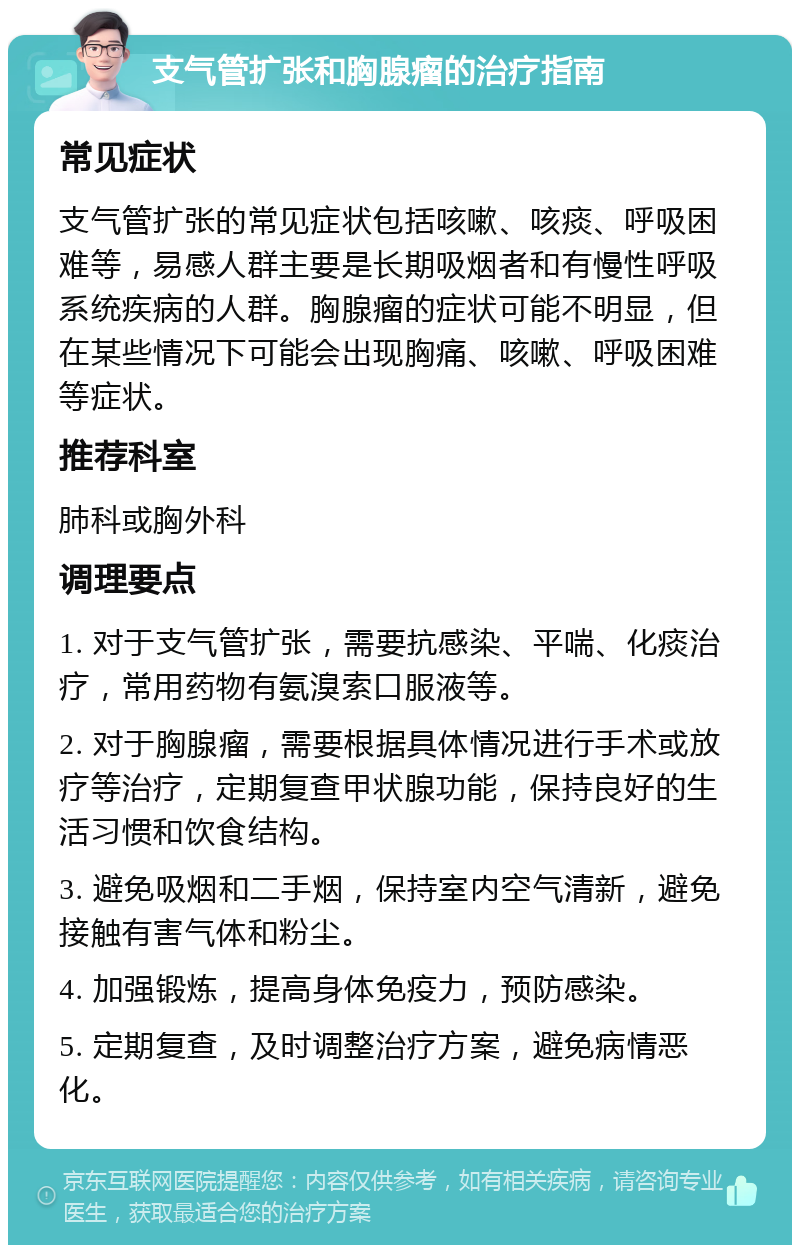 支气管扩张和胸腺瘤的治疗指南 常见症状 支气管扩张的常见症状包括咳嗽、咳痰、呼吸困难等，易感人群主要是长期吸烟者和有慢性呼吸系统疾病的人群。胸腺瘤的症状可能不明显，但在某些情况下可能会出现胸痛、咳嗽、呼吸困难等症状。 推荐科室 肺科或胸外科 调理要点 1. 对于支气管扩张，需要抗感染、平喘、化痰治疗，常用药物有氨溴索口服液等。 2. 对于胸腺瘤，需要根据具体情况进行手术或放疗等治疗，定期复查甲状腺功能，保持良好的生活习惯和饮食结构。 3. 避免吸烟和二手烟，保持室内空气清新，避免接触有害气体和粉尘。 4. 加强锻炼，提高身体免疫力，预防感染。 5. 定期复查，及时调整治疗方案，避免病情恶化。