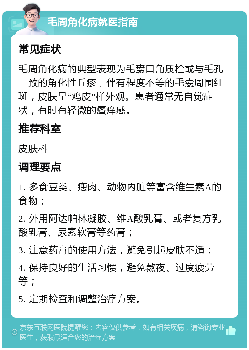 毛周角化病就医指南 常见症状 毛周角化病的典型表现为毛囊口角质栓或与毛孔一致的角化性丘疹，伴有程度不等的毛囊周围红斑，皮肤呈“鸡皮”样外观。患者通常无自觉症状，有时有轻微的瘙痒感。 推荐科室 皮肤科 调理要点 1. 多食豆类、瘦肉、动物内脏等富含维生素A的食物； 2. 外用阿达帕林凝胶、维A酸乳膏、或者复方乳酸乳膏、尿素软膏等药膏； 3. 注意药膏的使用方法，避免引起皮肤不适； 4. 保持良好的生活习惯，避免熬夜、过度疲劳等； 5. 定期检查和调整治疗方案。