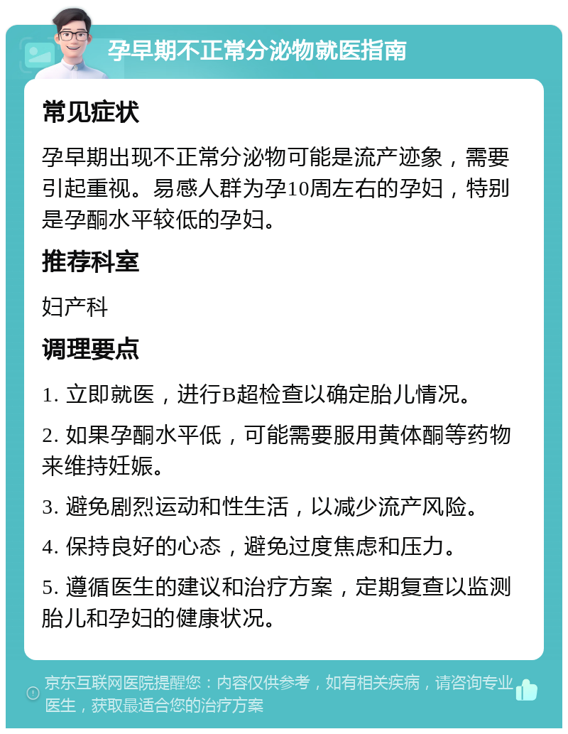 孕早期不正常分泌物就医指南 常见症状 孕早期出现不正常分泌物可能是流产迹象，需要引起重视。易感人群为孕10周左右的孕妇，特别是孕酮水平较低的孕妇。 推荐科室 妇产科 调理要点 1. 立即就医，进行B超检查以确定胎儿情况。 2. 如果孕酮水平低，可能需要服用黄体酮等药物来维持妊娠。 3. 避免剧烈运动和性生活，以减少流产风险。 4. 保持良好的心态，避免过度焦虑和压力。 5. 遵循医生的建议和治疗方案，定期复查以监测胎儿和孕妇的健康状况。