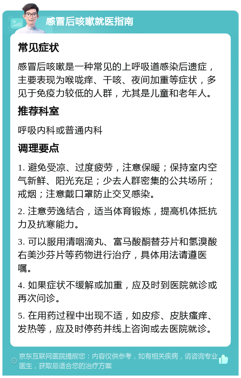 感冒后咳嗽就医指南 常见症状 感冒后咳嗽是一种常见的上呼吸道感染后遗症，主要表现为喉咙痒、干咳、夜间加重等症状，多见于免疫力较低的人群，尤其是儿童和老年人。 推荐科室 呼吸内科或普通内科 调理要点 1. 避免受凉、过度疲劳，注意保暖；保持室内空气新鲜、阳光充足；少去人群密集的公共场所；戒烟；注意戴口罩防止交叉感染。 2. 注意劳逸结合，适当体育锻炼，提高机体抵抗力及抗寒能力。 3. 可以服用清咽滴丸、富马酸酮替芬片和氢溴酸右美沙芬片等药物进行治疗，具体用法请遵医嘱。 4. 如果症状不缓解或加重，应及时到医院就诊或再次问诊。 5. 在用药过程中出现不适，如皮疹、皮肤瘙痒、发热等，应及时停药并线上咨询或去医院就诊。