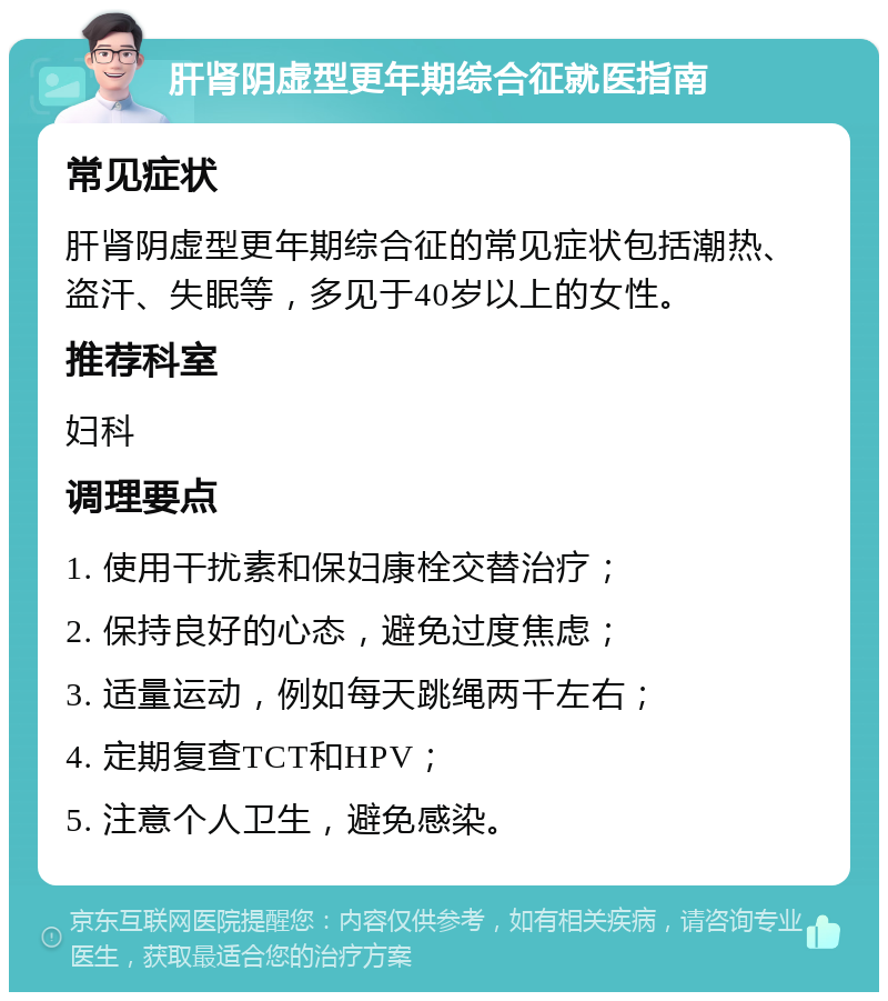 肝肾阴虚型更年期综合征就医指南 常见症状 肝肾阴虚型更年期综合征的常见症状包括潮热、盗汗、失眠等，多见于40岁以上的女性。 推荐科室 妇科 调理要点 1. 使用干扰素和保妇康栓交替治疗； 2. 保持良好的心态，避免过度焦虑； 3. 适量运动，例如每天跳绳两千左右； 4. 定期复查TCT和HPV； 5. 注意个人卫生，避免感染。