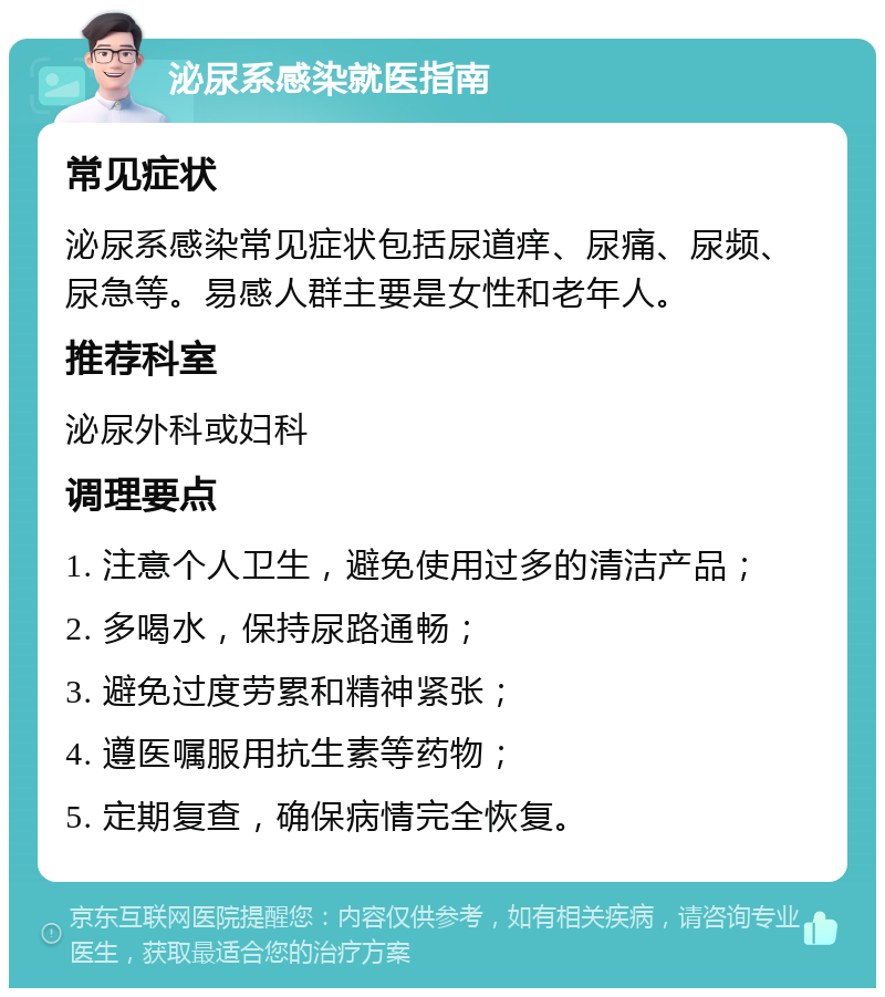 泌尿系感染就医指南 常见症状 泌尿系感染常见症状包括尿道痒、尿痛、尿频、尿急等。易感人群主要是女性和老年人。 推荐科室 泌尿外科或妇科 调理要点 1. 注意个人卫生，避免使用过多的清洁产品； 2. 多喝水，保持尿路通畅； 3. 避免过度劳累和精神紧张； 4. 遵医嘱服用抗生素等药物； 5. 定期复查，确保病情完全恢复。