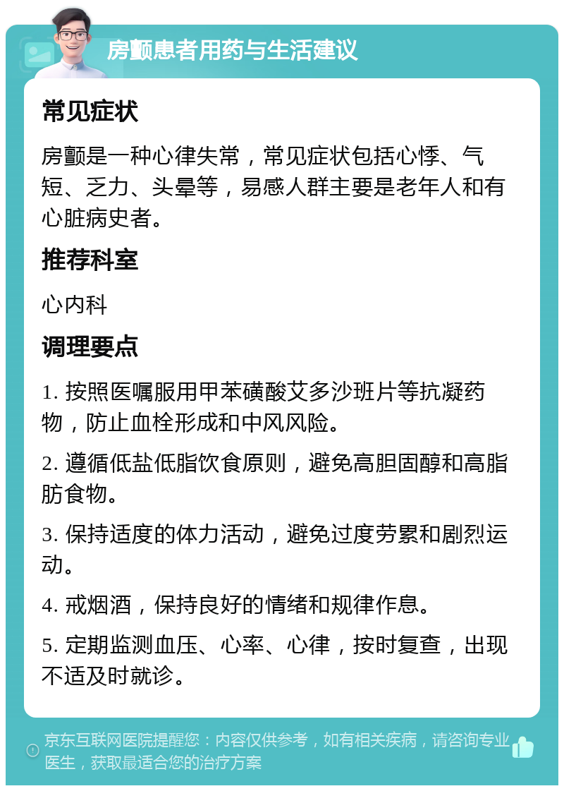 房颤患者用药与生活建议 常见症状 房颤是一种心律失常，常见症状包括心悸、气短、乏力、头晕等，易感人群主要是老年人和有心脏病史者。 推荐科室 心内科 调理要点 1. 按照医嘱服用甲苯磺酸艾多沙班片等抗凝药物，防止血栓形成和中风风险。 2. 遵循低盐低脂饮食原则，避免高胆固醇和高脂肪食物。 3. 保持适度的体力活动，避免过度劳累和剧烈运动。 4. 戒烟酒，保持良好的情绪和规律作息。 5. 定期监测血压、心率、心律，按时复查，出现不适及时就诊。