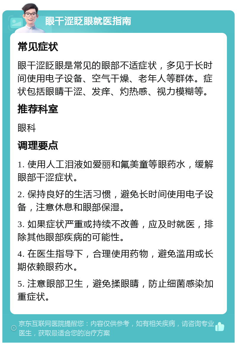 眼干涩眨眼就医指南 常见症状 眼干涩眨眼是常见的眼部不适症状，多见于长时间使用电子设备、空气干燥、老年人等群体。症状包括眼睛干涩、发痒、灼热感、视力模糊等。 推荐科室 眼科 调理要点 1. 使用人工泪液如爱丽和氟美童等眼药水，缓解眼部干涩症状。 2. 保持良好的生活习惯，避免长时间使用电子设备，注意休息和眼部保湿。 3. 如果症状严重或持续不改善，应及时就医，排除其他眼部疾病的可能性。 4. 在医生指导下，合理使用药物，避免滥用或长期依赖眼药水。 5. 注意眼部卫生，避免揉眼睛，防止细菌感染加重症状。