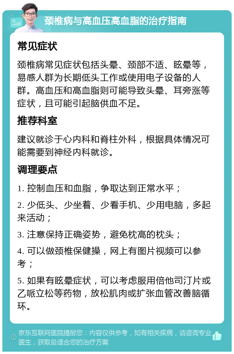 颈椎病与高血压高血脂的治疗指南 常见症状 颈椎病常见症状包括头晕、颈部不适、眩晕等，易感人群为长期低头工作或使用电子设备的人群。高血压和高血脂则可能导致头晕、耳旁涨等症状，且可能引起脑供血不足。 推荐科室 建议就诊于心内科和脊柱外科，根据具体情况可能需要到神经内科就诊。 调理要点 1. 控制血压和血脂，争取达到正常水平； 2. 少低头、少坐着、少看手机、少用电脑，多起来活动； 3. 注意保持正确姿势，避免枕高的枕头； 4. 可以做颈椎保健操，网上有图片视频可以参考； 5. 如果有眩晕症状，可以考虑服用倍他司汀片或乙哌立松等药物，放松肌肉或扩张血管改善脑循环。