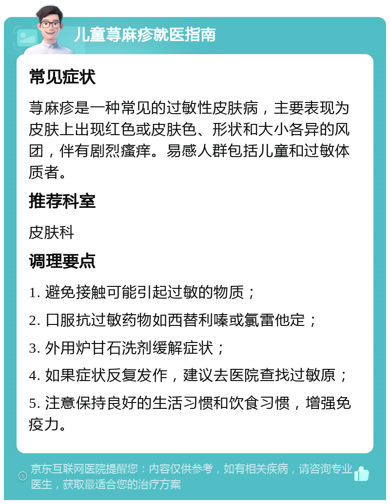 儿童荨麻疹就医指南 常见症状 荨麻疹是一种常见的过敏性皮肤病，主要表现为皮肤上出现红色或皮肤色、形状和大小各异的风团，伴有剧烈瘙痒。易感人群包括儿童和过敏体质者。 推荐科室 皮肤科 调理要点 1. 避免接触可能引起过敏的物质； 2. 口服抗过敏药物如西替利嗪或氯雷他定； 3. 外用炉甘石洗剂缓解症状； 4. 如果症状反复发作，建议去医院查找过敏原； 5. 注意保持良好的生活习惯和饮食习惯，增强免疫力。