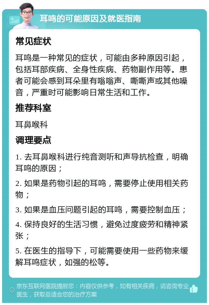 耳鸣的可能原因及就医指南 常见症状 耳鸣是一种常见的症状，可能由多种原因引起，包括耳部疾病、全身性疾病、药物副作用等。患者可能会感到耳朵里有嗡嗡声、嘶嘶声或其他噪音，严重时可能影响日常生活和工作。 推荐科室 耳鼻喉科 调理要点 1. 去耳鼻喉科进行纯音测听和声导抗检查，明确耳鸣的原因； 2. 如果是药物引起的耳鸣，需要停止使用相关药物； 3. 如果是血压问题引起的耳鸣，需要控制血压； 4. 保持良好的生活习惯，避免过度疲劳和精神紧张； 5. 在医生的指导下，可能需要使用一些药物来缓解耳鸣症状，如强的松等。