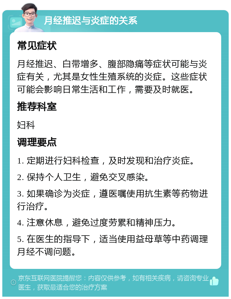 月经推迟与炎症的关系 常见症状 月经推迟、白带增多、腹部隐痛等症状可能与炎症有关，尤其是女性生殖系统的炎症。这些症状可能会影响日常生活和工作，需要及时就医。 推荐科室 妇科 调理要点 1. 定期进行妇科检查，及时发现和治疗炎症。 2. 保持个人卫生，避免交叉感染。 3. 如果确诊为炎症，遵医嘱使用抗生素等药物进行治疗。 4. 注意休息，避免过度劳累和精神压力。 5. 在医生的指导下，适当使用益母草等中药调理月经不调问题。