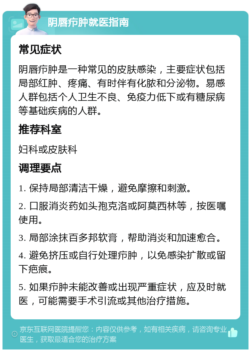 阴唇疖肿就医指南 常见症状 阴唇疖肿是一种常见的皮肤感染，主要症状包括局部红肿、疼痛、有时伴有化脓和分泌物。易感人群包括个人卫生不良、免疫力低下或有糖尿病等基础疾病的人群。 推荐科室 妇科或皮肤科 调理要点 1. 保持局部清洁干燥，避免摩擦和刺激。 2. 口服消炎药如头孢克洛或阿莫西林等，按医嘱使用。 3. 局部涂抹百多邦软膏，帮助消炎和加速愈合。 4. 避免挤压或自行处理疖肿，以免感染扩散或留下疤痕。 5. 如果疖肿未能改善或出现严重症状，应及时就医，可能需要手术引流或其他治疗措施。