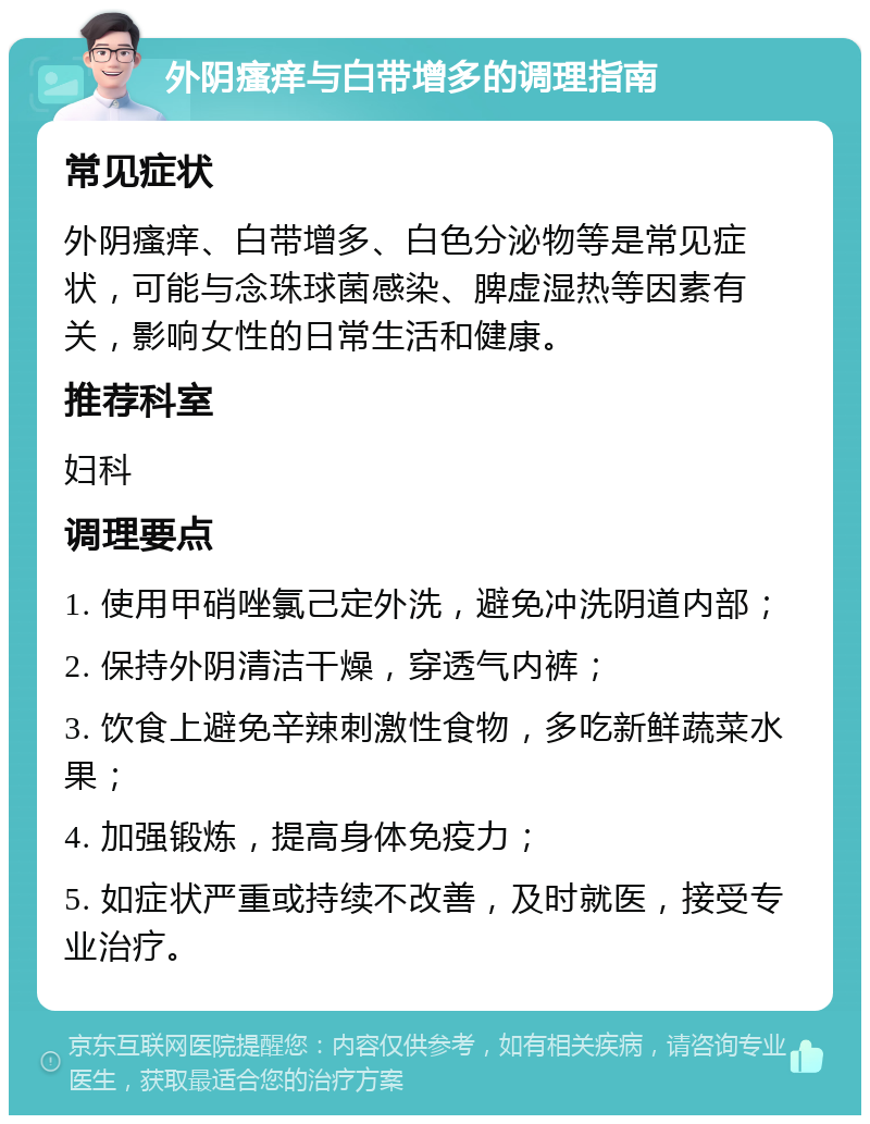 外阴瘙痒与白带增多的调理指南 常见症状 外阴瘙痒、白带增多、白色分泌物等是常见症状，可能与念珠球菌感染、脾虚湿热等因素有关，影响女性的日常生活和健康。 推荐科室 妇科 调理要点 1. 使用甲硝唑氯己定外洗，避免冲洗阴道内部； 2. 保持外阴清洁干燥，穿透气内裤； 3. 饮食上避免辛辣刺激性食物，多吃新鲜蔬菜水果； 4. 加强锻炼，提高身体免疫力； 5. 如症状严重或持续不改善，及时就医，接受专业治疗。