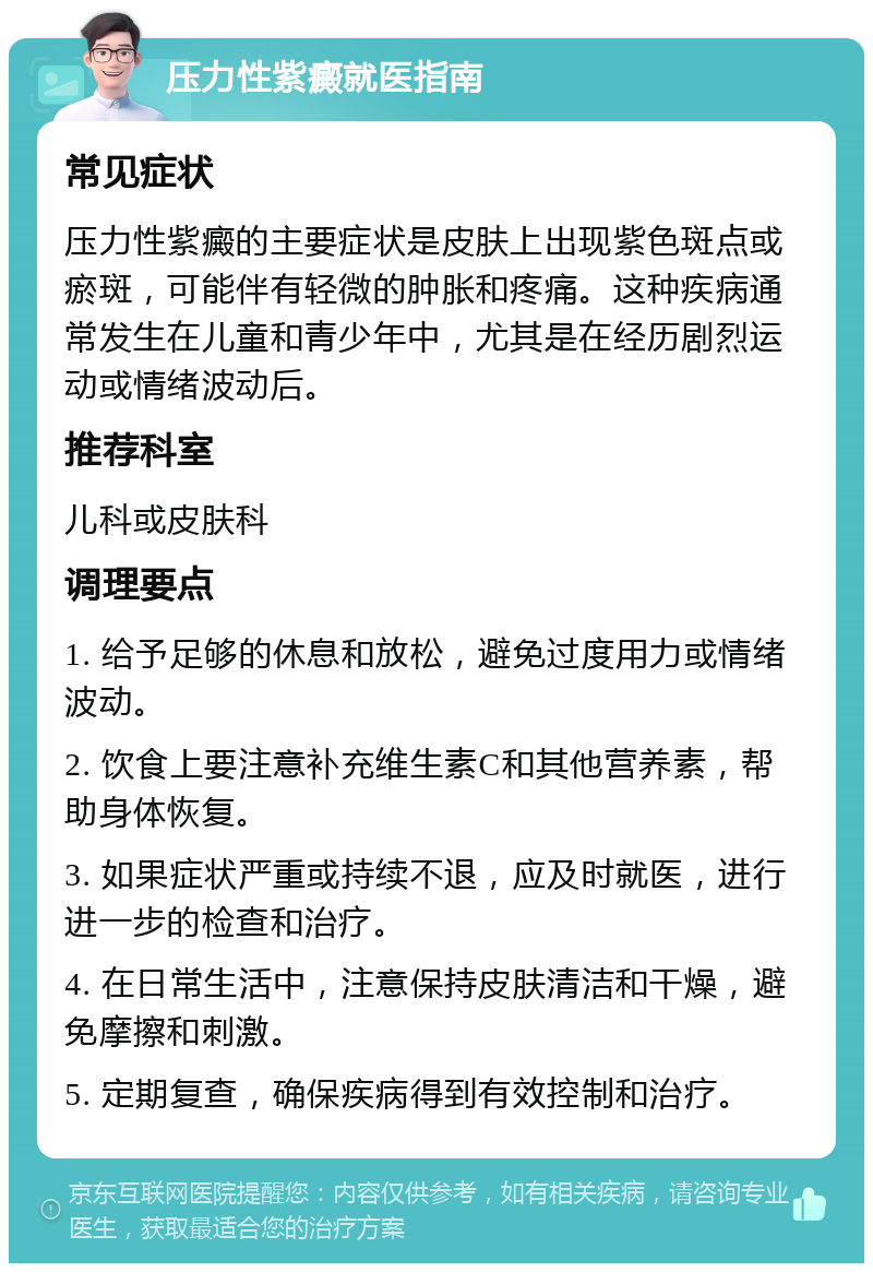 压力性紫癜就医指南 常见症状 压力性紫癜的主要症状是皮肤上出现紫色斑点或瘀斑，可能伴有轻微的肿胀和疼痛。这种疾病通常发生在儿童和青少年中，尤其是在经历剧烈运动或情绪波动后。 推荐科室 儿科或皮肤科 调理要点 1. 给予足够的休息和放松，避免过度用力或情绪波动。 2. 饮食上要注意补充维生素C和其他营养素，帮助身体恢复。 3. 如果症状严重或持续不退，应及时就医，进行进一步的检查和治疗。 4. 在日常生活中，注意保持皮肤清洁和干燥，避免摩擦和刺激。 5. 定期复查，确保疾病得到有效控制和治疗。