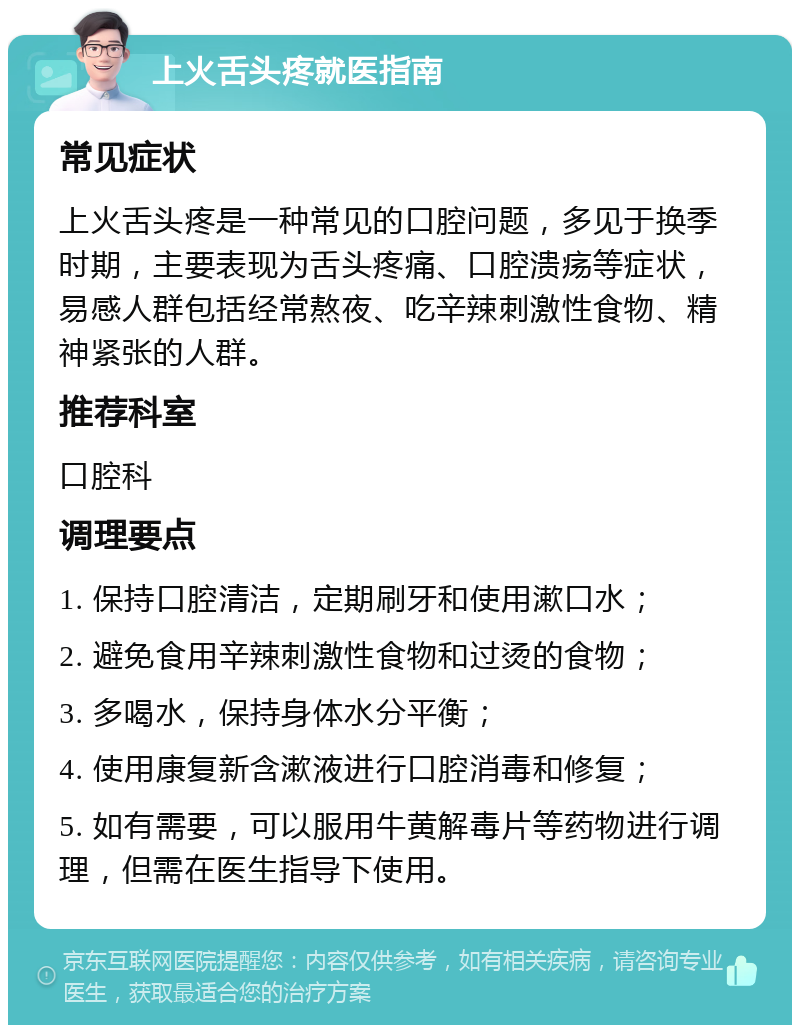 上火舌头疼就医指南 常见症状 上火舌头疼是一种常见的口腔问题，多见于换季时期，主要表现为舌头疼痛、口腔溃疡等症状，易感人群包括经常熬夜、吃辛辣刺激性食物、精神紧张的人群。 推荐科室 口腔科 调理要点 1. 保持口腔清洁，定期刷牙和使用漱口水； 2. 避免食用辛辣刺激性食物和过烫的食物； 3. 多喝水，保持身体水分平衡； 4. 使用康复新含漱液进行口腔消毒和修复； 5. 如有需要，可以服用牛黄解毒片等药物进行调理，但需在医生指导下使用。