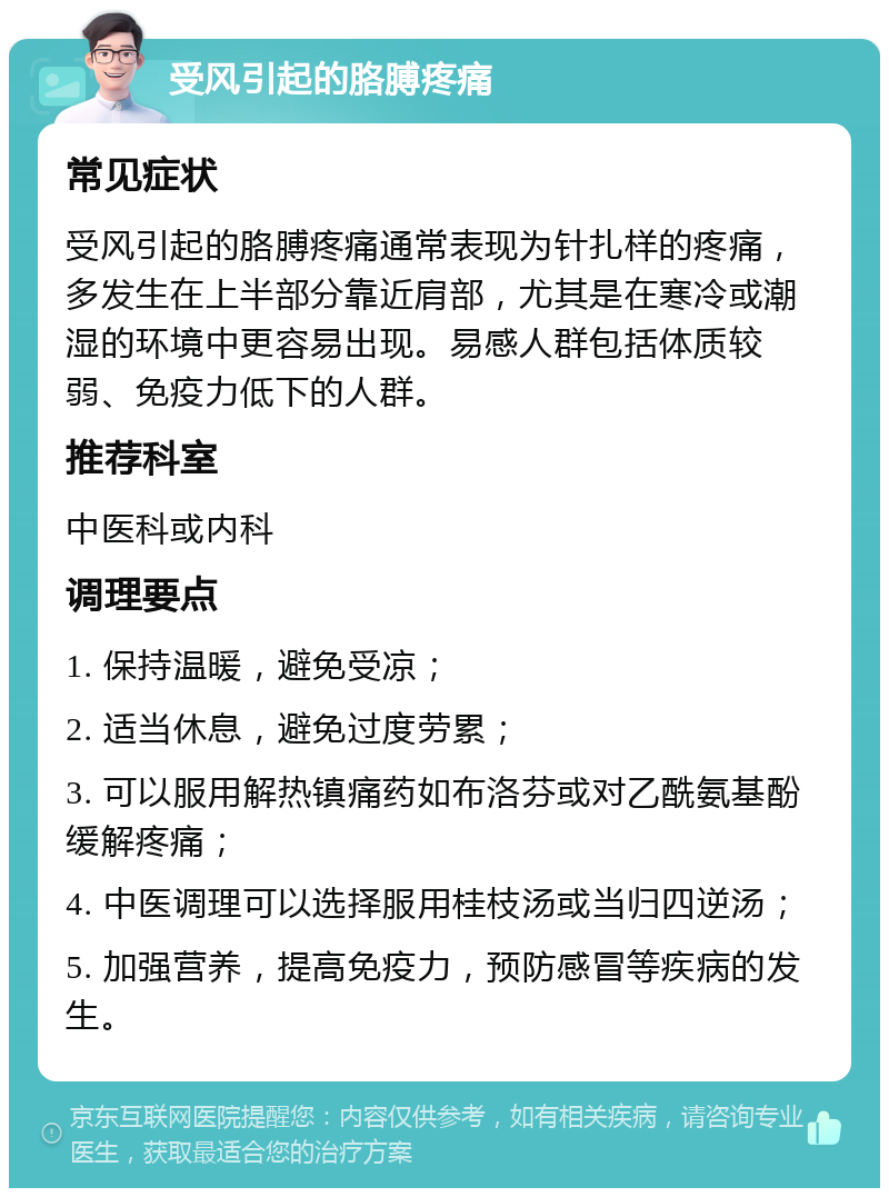 受风引起的胳膊疼痛 常见症状 受风引起的胳膊疼痛通常表现为针扎样的疼痛，多发生在上半部分靠近肩部，尤其是在寒冷或潮湿的环境中更容易出现。易感人群包括体质较弱、免疫力低下的人群。 推荐科室 中医科或内科 调理要点 1. 保持温暖，避免受凉； 2. 适当休息，避免过度劳累； 3. 可以服用解热镇痛药如布洛芬或对乙酰氨基酚缓解疼痛； 4. 中医调理可以选择服用桂枝汤或当归四逆汤； 5. 加强营养，提高免疫力，预防感冒等疾病的发生。