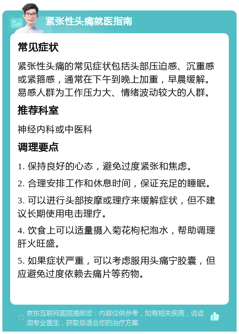 紧张性头痛就医指南 常见症状 紧张性头痛的常见症状包括头部压迫感、沉重感或紧箍感，通常在下午到晚上加重，早晨缓解。易感人群为工作压力大、情绪波动较大的人群。 推荐科室 神经内科或中医科 调理要点 1. 保持良好的心态，避免过度紧张和焦虑。 2. 合理安排工作和休息时间，保证充足的睡眠。 3. 可以进行头部按摩或理疗来缓解症状，但不建议长期使用电击理疗。 4. 饮食上可以适量摄入菊花枸杞泡水，帮助调理肝火旺盛。 5. 如果症状严重，可以考虑服用头痛宁胶囊，但应避免过度依赖去痛片等药物。