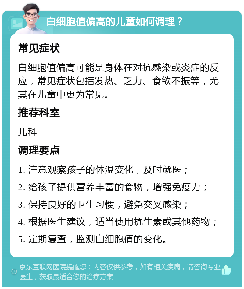 白细胞值偏高的儿童如何调理？ 常见症状 白细胞值偏高可能是身体在对抗感染或炎症的反应，常见症状包括发热、乏力、食欲不振等，尤其在儿童中更为常见。 推荐科室 儿科 调理要点 1. 注意观察孩子的体温变化，及时就医； 2. 给孩子提供营养丰富的食物，增强免疫力； 3. 保持良好的卫生习惯，避免交叉感染； 4. 根据医生建议，适当使用抗生素或其他药物； 5. 定期复查，监测白细胞值的变化。