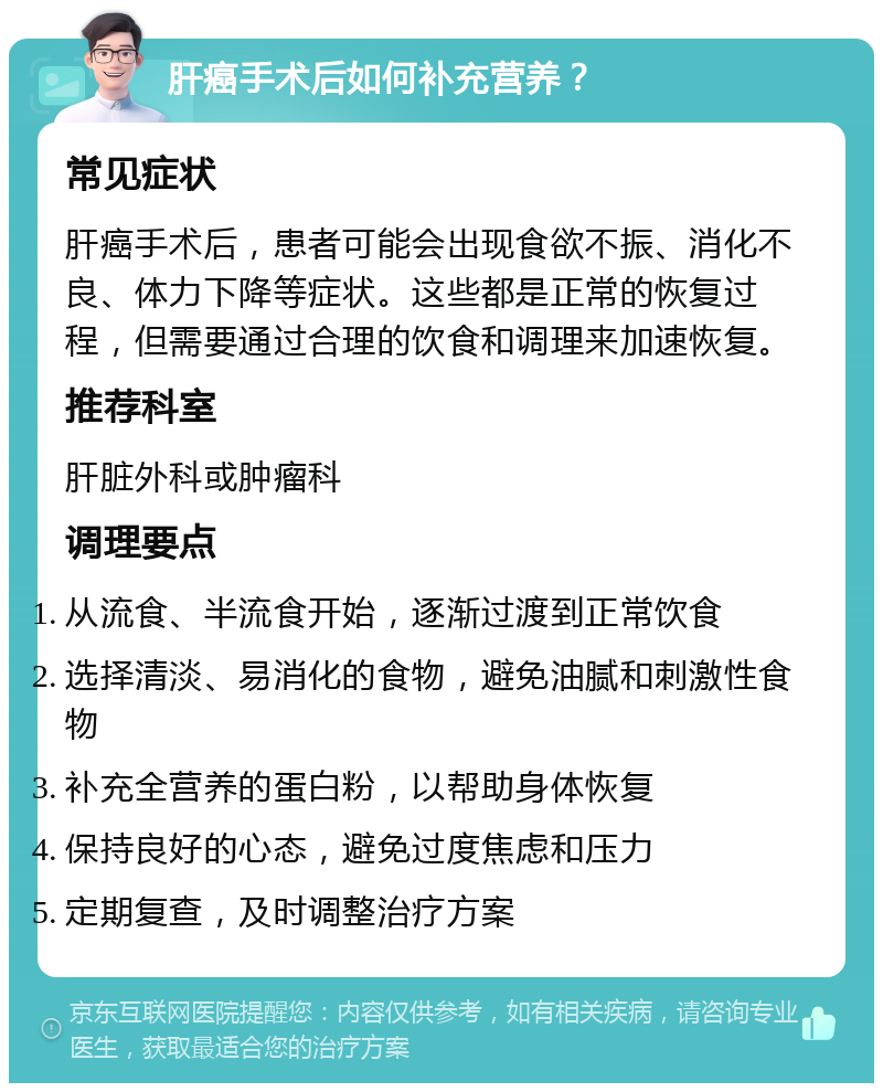 肝癌手术后如何补充营养？ 常见症状 肝癌手术后，患者可能会出现食欲不振、消化不良、体力下降等症状。这些都是正常的恢复过程，但需要通过合理的饮食和调理来加速恢复。 推荐科室 肝脏外科或肿瘤科 调理要点 从流食、半流食开始，逐渐过渡到正常饮食 选择清淡、易消化的食物，避免油腻和刺激性食物 补充全营养的蛋白粉，以帮助身体恢复 保持良好的心态，避免过度焦虑和压力 定期复查，及时调整治疗方案