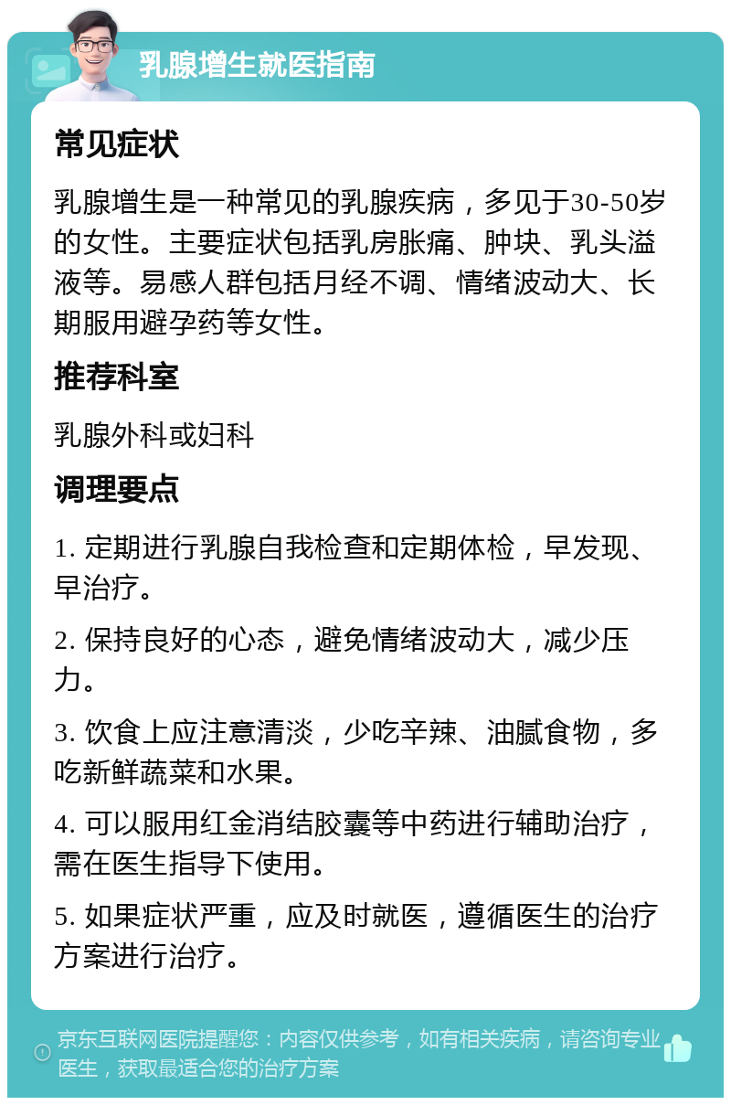 乳腺增生就医指南 常见症状 乳腺增生是一种常见的乳腺疾病，多见于30-50岁的女性。主要症状包括乳房胀痛、肿块、乳头溢液等。易感人群包括月经不调、情绪波动大、长期服用避孕药等女性。 推荐科室 乳腺外科或妇科 调理要点 1. 定期进行乳腺自我检查和定期体检，早发现、早治疗。 2. 保持良好的心态，避免情绪波动大，减少压力。 3. 饮食上应注意清淡，少吃辛辣、油腻食物，多吃新鲜蔬菜和水果。 4. 可以服用红金消结胶囊等中药进行辅助治疗，需在医生指导下使用。 5. 如果症状严重，应及时就医，遵循医生的治疗方案进行治疗。