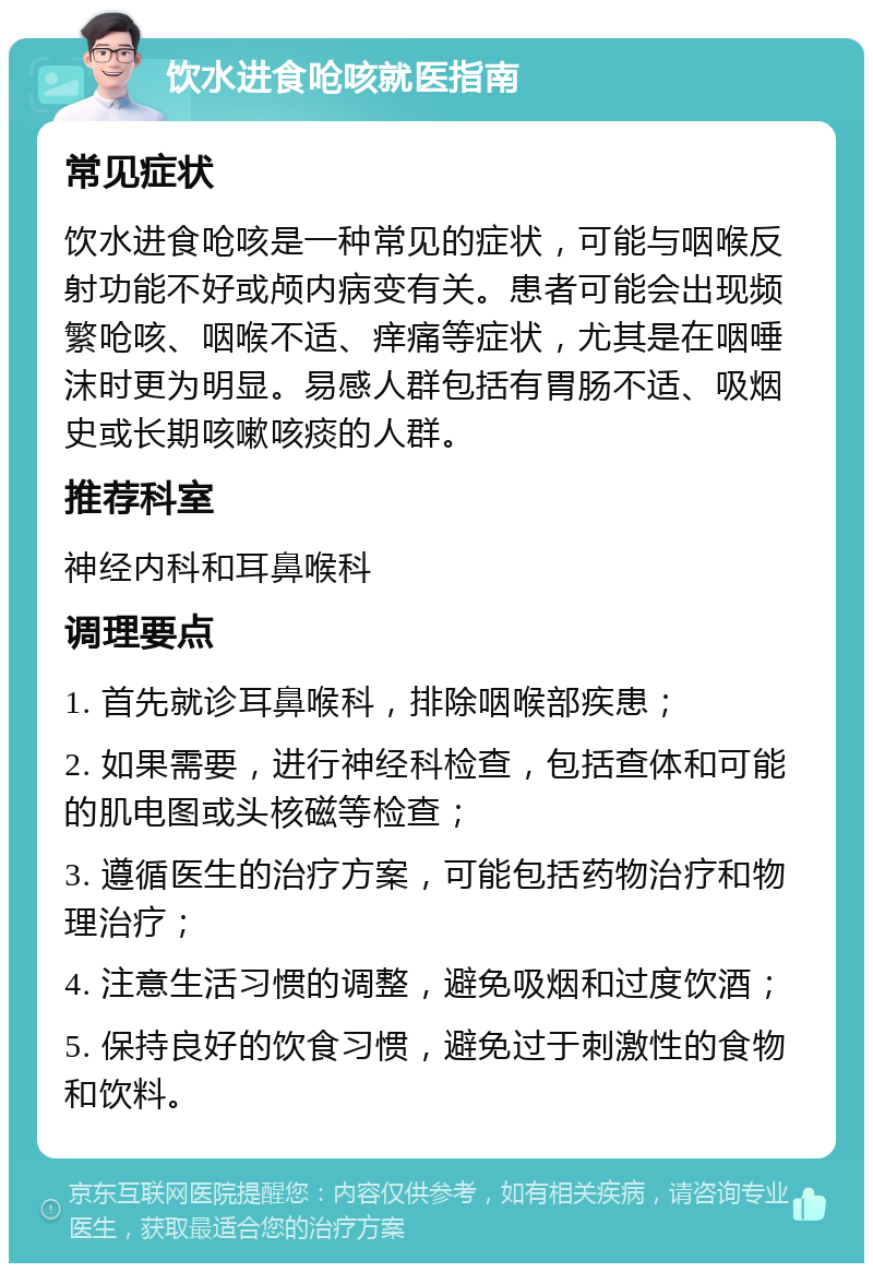 饮水进食呛咳就医指南 常见症状 饮水进食呛咳是一种常见的症状，可能与咽喉反射功能不好或颅内病变有关。患者可能会出现频繁呛咳、咽喉不适、痒痛等症状，尤其是在咽唾沫时更为明显。易感人群包括有胃肠不适、吸烟史或长期咳嗽咳痰的人群。 推荐科室 神经内科和耳鼻喉科 调理要点 1. 首先就诊耳鼻喉科，排除咽喉部疾患； 2. 如果需要，进行神经科检查，包括查体和可能的肌电图或头核磁等检查； 3. 遵循医生的治疗方案，可能包括药物治疗和物理治疗； 4. 注意生活习惯的调整，避免吸烟和过度饮酒； 5. 保持良好的饮食习惯，避免过于刺激性的食物和饮料。