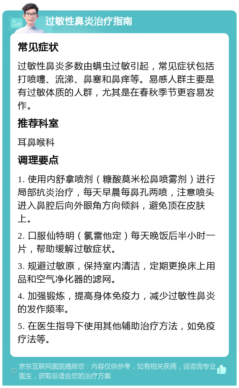 过敏性鼻炎治疗指南 常见症状 过敏性鼻炎多数由螨虫过敏引起，常见症状包括打喷嚏、流涕、鼻塞和鼻痒等。易感人群主要是有过敏体质的人群，尤其是在春秋季节更容易发作。 推荐科室 耳鼻喉科 调理要点 1. 使用内舒拿喷剂（糠酸莫米松鼻喷雾剂）进行局部抗炎治疗，每天早晨每鼻孔两喷，注意喷头进入鼻腔后向外眼角方向倾斜，避免顶在皮肤上。 2. 口服仙特明（氯雷他定）每天晚饭后半小时一片，帮助缓解过敏症状。 3. 规避过敏原，保持室内清洁，定期更换床上用品和空气净化器的滤网。 4. 加强锻炼，提高身体免疫力，减少过敏性鼻炎的发作频率。 5. 在医生指导下使用其他辅助治疗方法，如免疫疗法等。