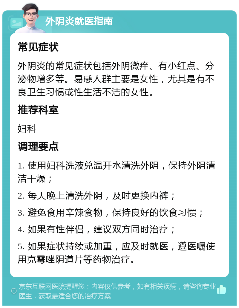 外阴炎就医指南 常见症状 外阴炎的常见症状包括外阴微痒、有小红点、分泌物增多等。易感人群主要是女性，尤其是有不良卫生习惯或性生活不洁的女性。 推荐科室 妇科 调理要点 1. 使用妇科洗液兑温开水清洗外阴，保持外阴清洁干燥； 2. 每天晚上清洗外阴，及时更换内裤； 3. 避免食用辛辣食物，保持良好的饮食习惯； 4. 如果有性伴侣，建议双方同时治疗； 5. 如果症状持续或加重，应及时就医，遵医嘱使用克霉唑阴道片等药物治疗。