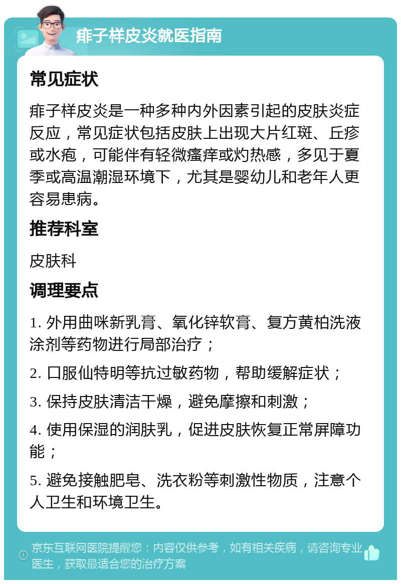 痱子样皮炎就医指南 常见症状 痱子样皮炎是一种多种内外因素引起的皮肤炎症反应，常见症状包括皮肤上出现大片红斑、丘疹或水疱，可能伴有轻微瘙痒或灼热感，多见于夏季或高温潮湿环境下，尤其是婴幼儿和老年人更容易患病。 推荐科室 皮肤科 调理要点 1. 外用曲咪新乳膏、氧化锌软膏、复方黄柏洗液涂剂等药物进行局部治疗； 2. 口服仙特明等抗过敏药物，帮助缓解症状； 3. 保持皮肤清洁干燥，避免摩擦和刺激； 4. 使用保湿的润肤乳，促进皮肤恢复正常屏障功能； 5. 避免接触肥皂、洗衣粉等刺激性物质，注意个人卫生和环境卫生。