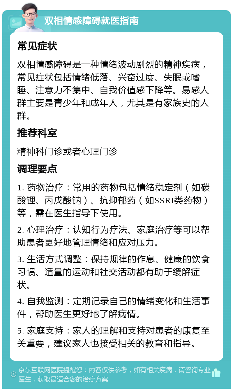 双相情感障碍就医指南 常见症状 双相情感障碍是一种情绪波动剧烈的精神疾病，常见症状包括情绪低落、兴奋过度、失眠或嗜睡、注意力不集中、自我价值感下降等。易感人群主要是青少年和成年人，尤其是有家族史的人群。 推荐科室 精神科门诊或者心理门诊 调理要点 1. 药物治疗：常用的药物包括情绪稳定剂（如碳酸锂、丙戊酸钠）、抗抑郁药（如SSRI类药物）等，需在医生指导下使用。 2. 心理治疗：认知行为疗法、家庭治疗等可以帮助患者更好地管理情绪和应对压力。 3. 生活方式调整：保持规律的作息、健康的饮食习惯、适量的运动和社交活动都有助于缓解症状。 4. 自我监测：定期记录自己的情绪变化和生活事件，帮助医生更好地了解病情。 5. 家庭支持：家人的理解和支持对患者的康复至关重要，建议家人也接受相关的教育和指导。