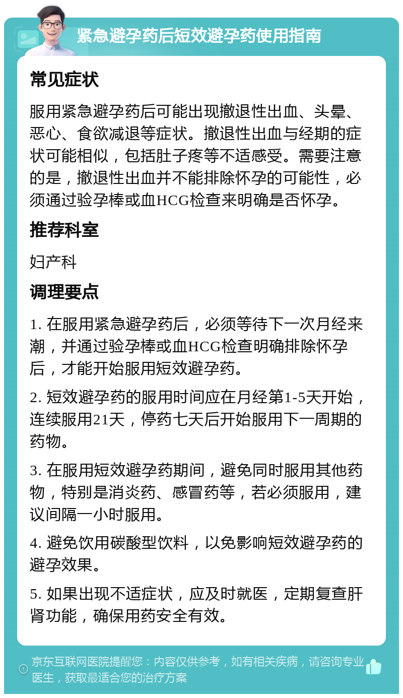 紧急避孕药后短效避孕药使用指南 常见症状 服用紧急避孕药后可能出现撤退性出血、头晕、恶心、食欲减退等症状。撤退性出血与经期的症状可能相似，包括肚子疼等不适感受。需要注意的是，撤退性出血并不能排除怀孕的可能性，必须通过验孕棒或血HCG检查来明确是否怀孕。 推荐科室 妇产科 调理要点 1. 在服用紧急避孕药后，必须等待下一次月经来潮，并通过验孕棒或血HCG检查明确排除怀孕后，才能开始服用短效避孕药。 2. 短效避孕药的服用时间应在月经第1-5天开始，连续服用21天，停药七天后开始服用下一周期的药物。 3. 在服用短效避孕药期间，避免同时服用其他药物，特别是消炎药、感冒药等，若必须服用，建议间隔一小时服用。 4. 避免饮用碳酸型饮料，以免影响短效避孕药的避孕效果。 5. 如果出现不适症状，应及时就医，定期复查肝肾功能，确保用药安全有效。