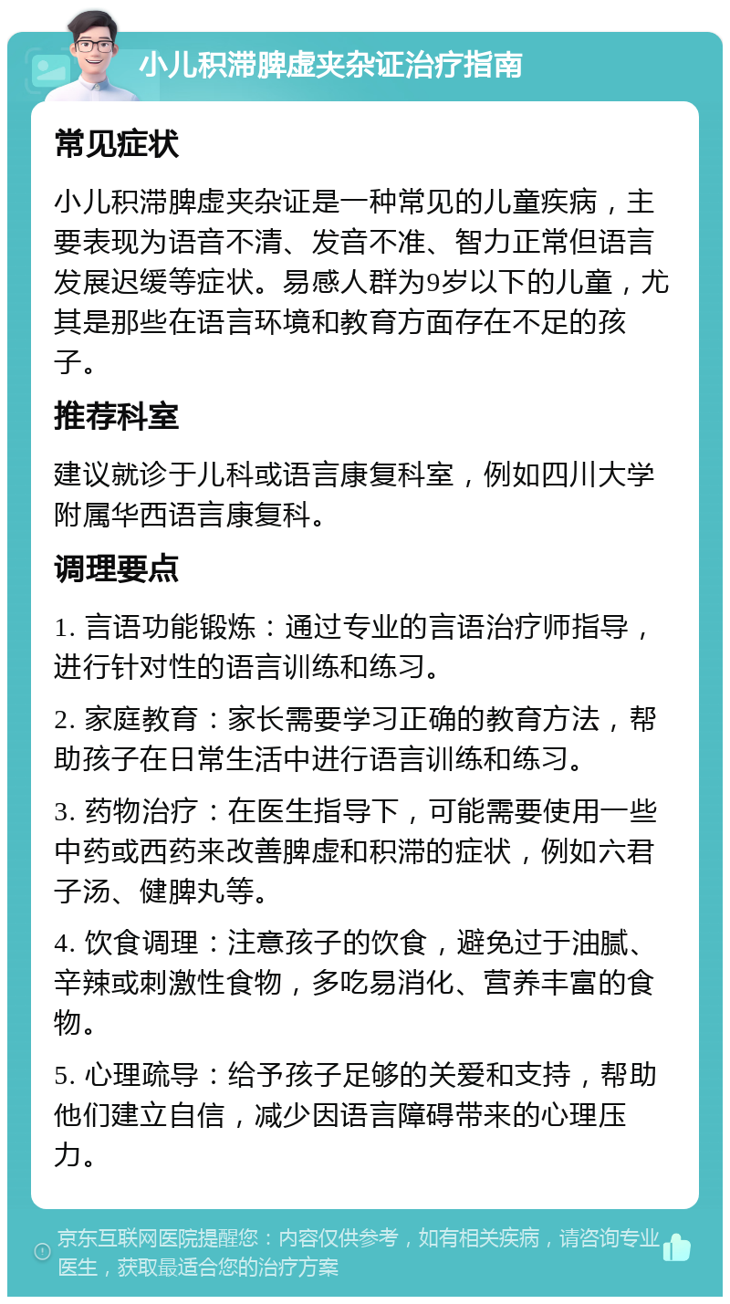 小儿积滞脾虚夹杂证治疗指南 常见症状 小儿积滞脾虚夹杂证是一种常见的儿童疾病，主要表现为语音不清、发音不准、智力正常但语言发展迟缓等症状。易感人群为9岁以下的儿童，尤其是那些在语言环境和教育方面存在不足的孩子。 推荐科室 建议就诊于儿科或语言康复科室，例如四川大学附属华西语言康复科。 调理要点 1. 言语功能锻炼：通过专业的言语治疗师指导，进行针对性的语言训练和练习。 2. 家庭教育：家长需要学习正确的教育方法，帮助孩子在日常生活中进行语言训练和练习。 3. 药物治疗：在医生指导下，可能需要使用一些中药或西药来改善脾虚和积滞的症状，例如六君子汤、健脾丸等。 4. 饮食调理：注意孩子的饮食，避免过于油腻、辛辣或刺激性食物，多吃易消化、营养丰富的食物。 5. 心理疏导：给予孩子足够的关爱和支持，帮助他们建立自信，减少因语言障碍带来的心理压力。