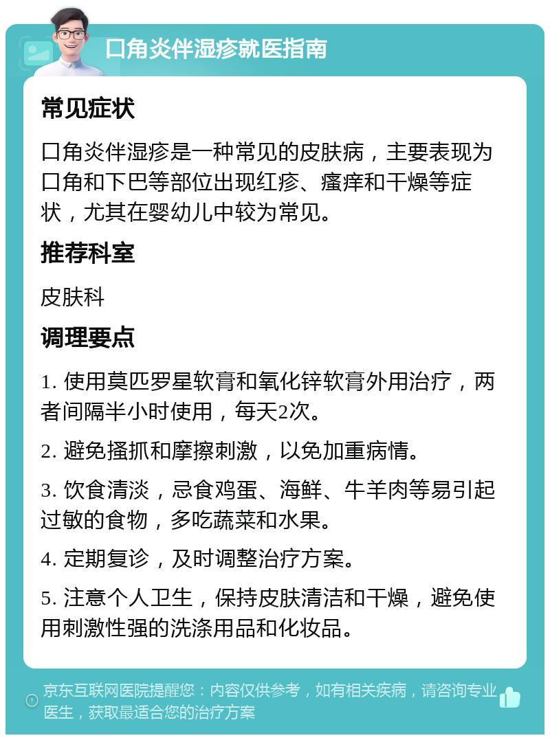 口角炎伴湿疹就医指南 常见症状 口角炎伴湿疹是一种常见的皮肤病，主要表现为口角和下巴等部位出现红疹、瘙痒和干燥等症状，尤其在婴幼儿中较为常见。 推荐科室 皮肤科 调理要点 1. 使用莫匹罗星软膏和氧化锌软膏外用治疗，两者间隔半小时使用，每天2次。 2. 避免搔抓和摩擦刺激，以免加重病情。 3. 饮食清淡，忌食鸡蛋、海鲜、牛羊肉等易引起过敏的食物，多吃蔬菜和水果。 4. 定期复诊，及时调整治疗方案。 5. 注意个人卫生，保持皮肤清洁和干燥，避免使用刺激性强的洗涤用品和化妆品。