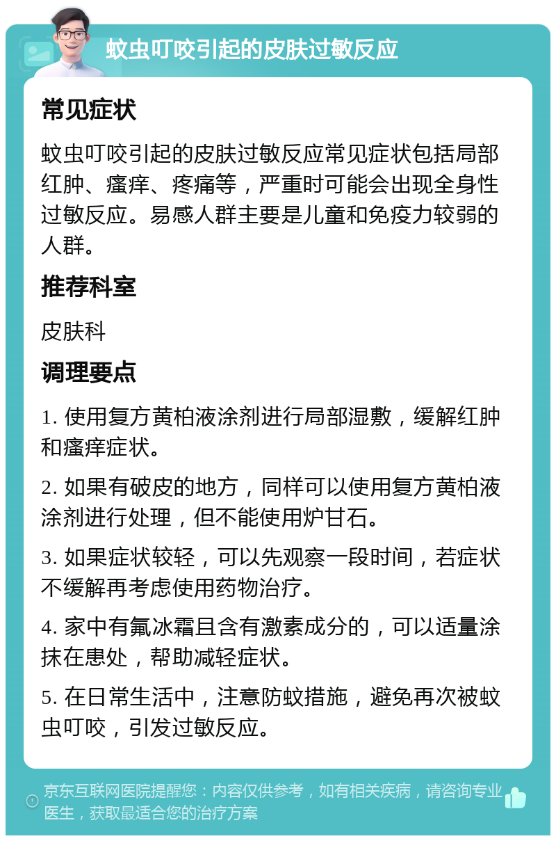 蚊虫叮咬引起的皮肤过敏反应 常见症状 蚊虫叮咬引起的皮肤过敏反应常见症状包括局部红肿、瘙痒、疼痛等，严重时可能会出现全身性过敏反应。易感人群主要是儿童和免疫力较弱的人群。 推荐科室 皮肤科 调理要点 1. 使用复方黄柏液涂剂进行局部湿敷，缓解红肿和瘙痒症状。 2. 如果有破皮的地方，同样可以使用复方黄柏液涂剂进行处理，但不能使用炉甘石。 3. 如果症状较轻，可以先观察一段时间，若症状不缓解再考虑使用药物治疗。 4. 家中有氟冰霜且含有激素成分的，可以适量涂抹在患处，帮助减轻症状。 5. 在日常生活中，注意防蚊措施，避免再次被蚊虫叮咬，引发过敏反应。