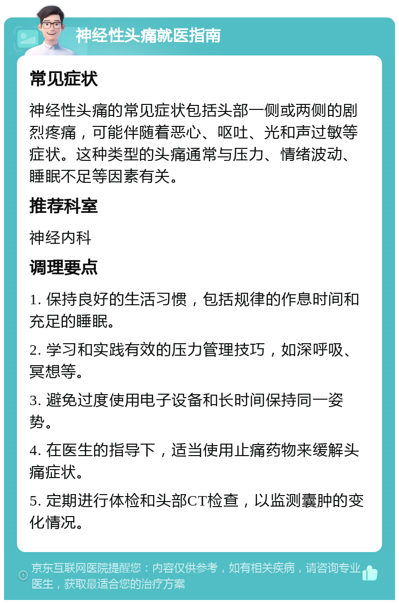 神经性头痛就医指南 常见症状 神经性头痛的常见症状包括头部一侧或两侧的剧烈疼痛，可能伴随着恶心、呕吐、光和声过敏等症状。这种类型的头痛通常与压力、情绪波动、睡眠不足等因素有关。 推荐科室 神经内科 调理要点 1. 保持良好的生活习惯，包括规律的作息时间和充足的睡眠。 2. 学习和实践有效的压力管理技巧，如深呼吸、冥想等。 3. 避免过度使用电子设备和长时间保持同一姿势。 4. 在医生的指导下，适当使用止痛药物来缓解头痛症状。 5. 定期进行体检和头部CT检查，以监测囊肿的变化情况。