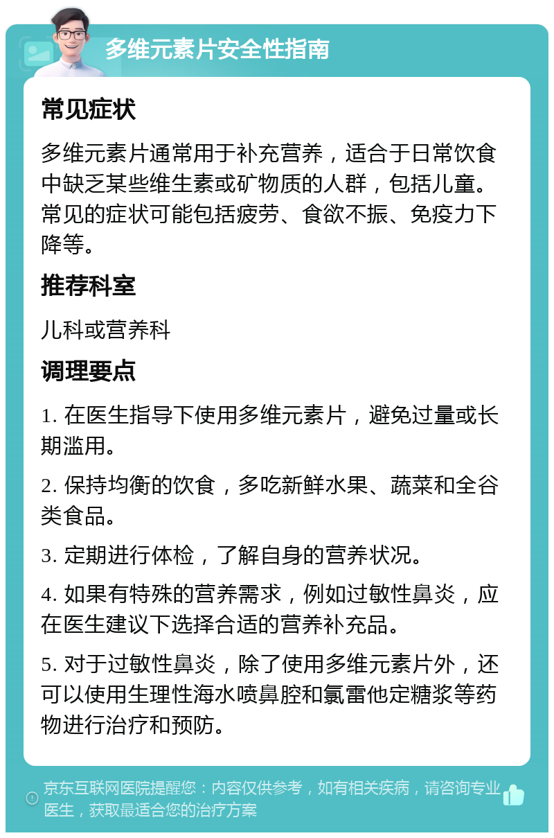 多维元素片安全性指南 常见症状 多维元素片通常用于补充营养，适合于日常饮食中缺乏某些维生素或矿物质的人群，包括儿童。常见的症状可能包括疲劳、食欲不振、免疫力下降等。 推荐科室 儿科或营养科 调理要点 1. 在医生指导下使用多维元素片，避免过量或长期滥用。 2. 保持均衡的饮食，多吃新鲜水果、蔬菜和全谷类食品。 3. 定期进行体检，了解自身的营养状况。 4. 如果有特殊的营养需求，例如过敏性鼻炎，应在医生建议下选择合适的营养补充品。 5. 对于过敏性鼻炎，除了使用多维元素片外，还可以使用生理性海水喷鼻腔和氯雷他定糖浆等药物进行治疗和预防。